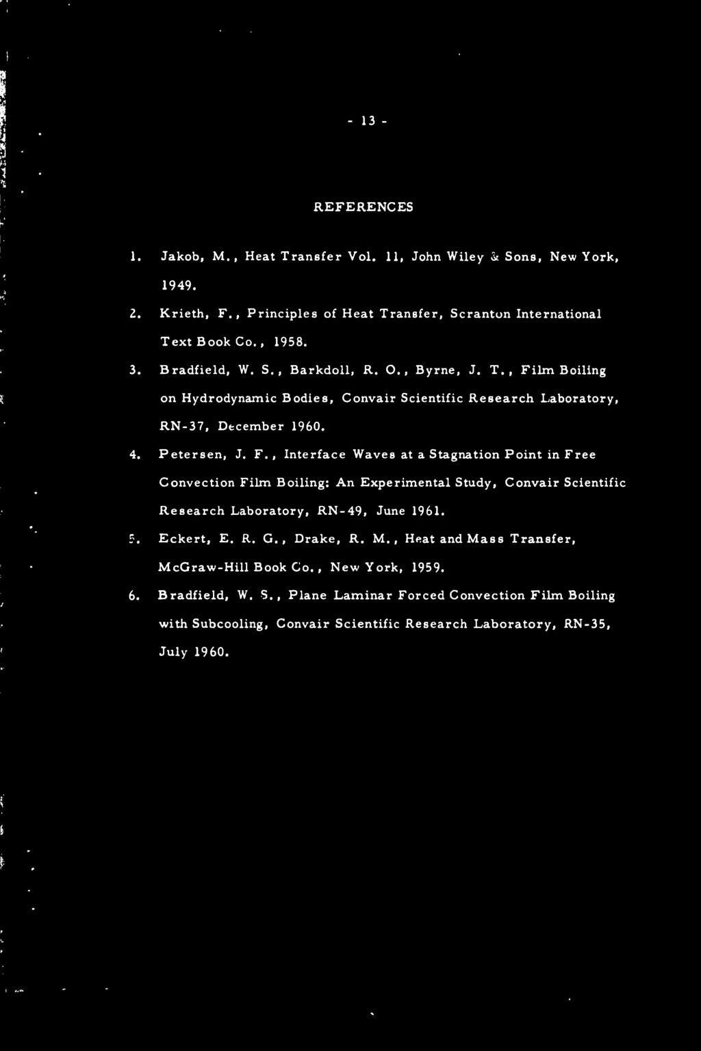 - 13 REFERENCES 1. Jakob, M., Heat Transfer Vol. 11, John Wiley '<k Sons, New York, 1949. 2. Krieth, F., Principles of Heat Transfer, Scranton International Text Book Co., 1958. 3. Bradfield, W. S., Barkdoll, R.