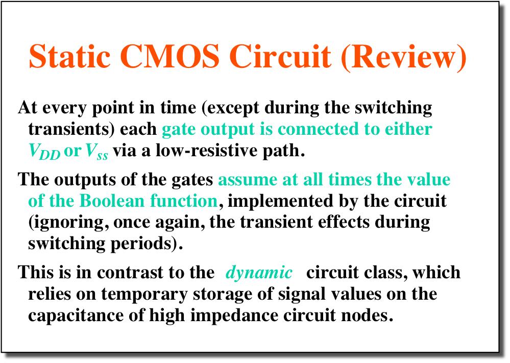 Static CMOS Circuit (Review) At every point in time (except during the switching transients) each gate output is connected to either V DD or V ss via a low-resistive path.