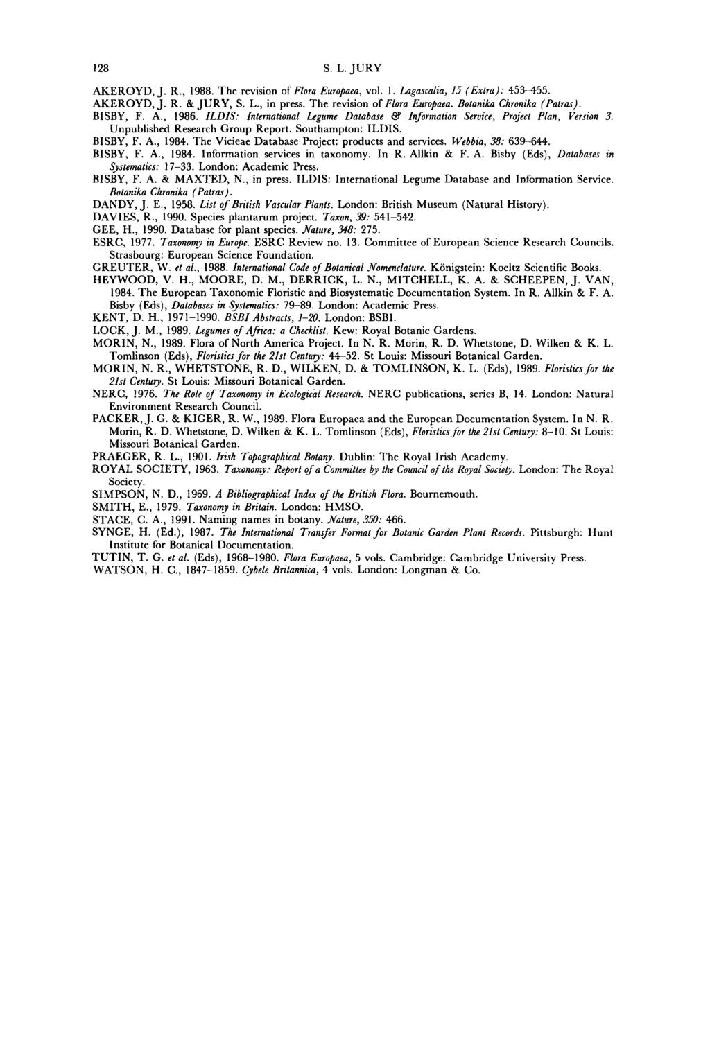 128 S. L. JURY AKEROYD,J. R., 1988. The revision of Flora Europaea, vol. I. Lagascalia, 15 (Extra): 453--455. AKEROYD,J. R. &JURY, S. L., in press. The revision of Flora Europaea. Botanika Chronika (Patras).