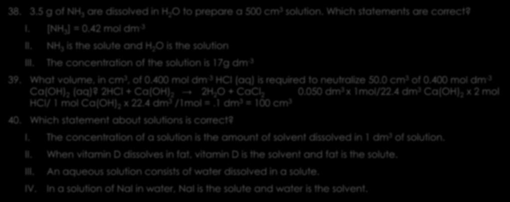 Solutions 2 38. 3.5 g of NH 3 are dissolved in H 2 O to prepare a 500 cm 3 solution. Which statements are correct? I. [NH 3 ] = 0.42 mol dm -3 II. NH 3 is the solute and H 2 O is the solution III.