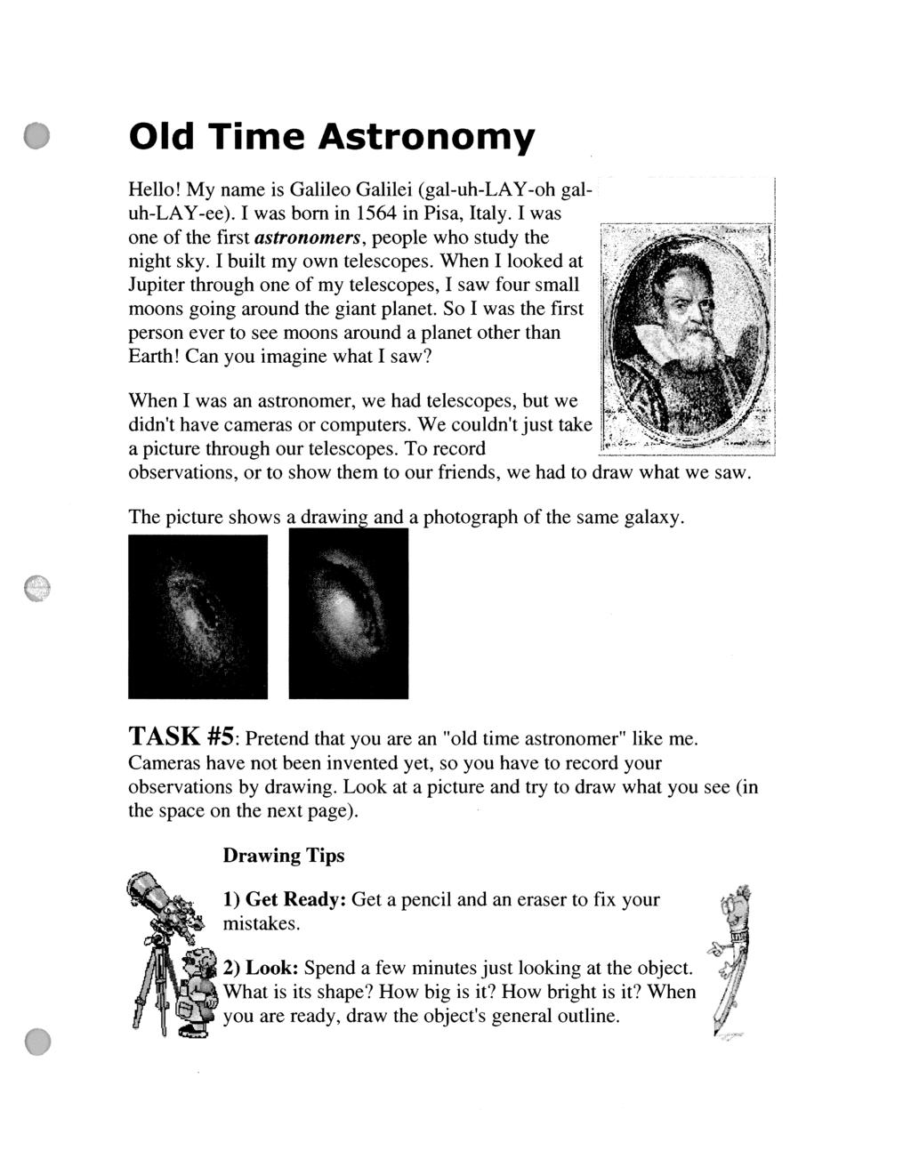 Old Time Astronomy Hello! My name is Galileo Galilei (gal-uh-lay-oh galuh-lay-ee). I was born in 1564 in Pisa, Italy. I was one of the first a s t r o n o m e r s, people who study the night sky.