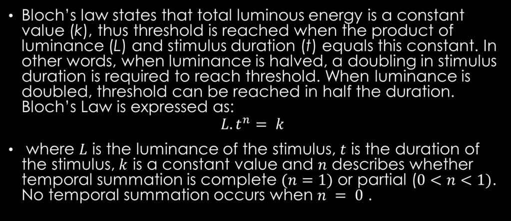 BLOCH S LAW Bloch s law states that total luminous energy is a constant value (k), thus threshold is reached when the product of luminance (L) and stimulus duration (t) equals this constant.