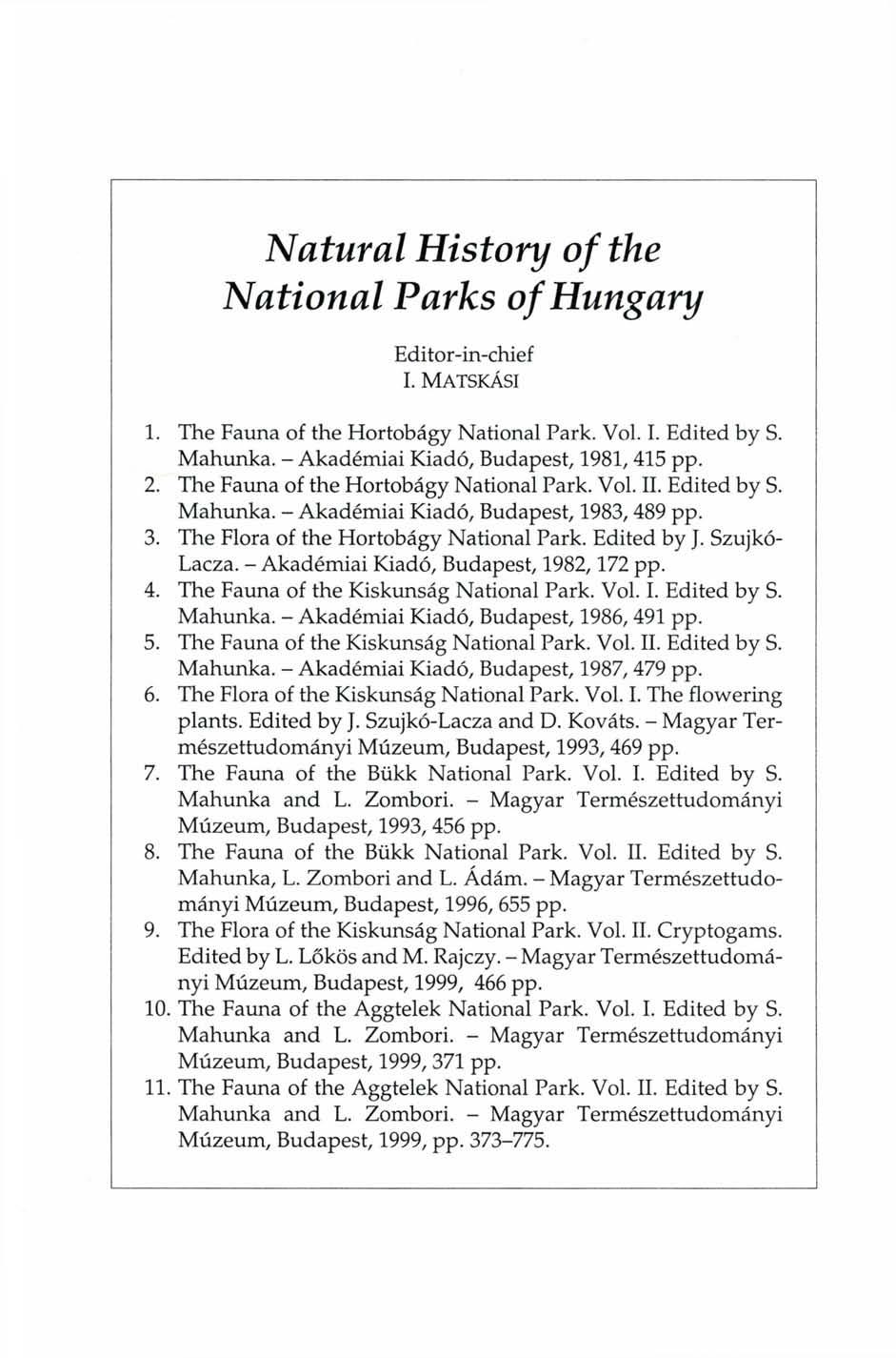 Natural History of the National Parks of Hungary Editor-in-chief I. MATSKÁSI 1. The Fauna of the Hortobágy National Park. Vol. I. Edited by S. Mahunka. - Akadémiai Kiadó, Budapest, 1981, 415 pp. 2.