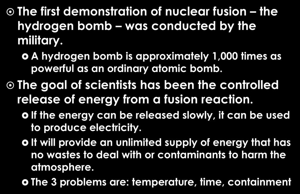 Nuclear Fusion (cont) The first demonstration of nuclear fusion the hydrogen bomb was conducted by the military. A hydrogen bomb is approximately 1,000 times as powerful as an ordinary atomic bomb.
