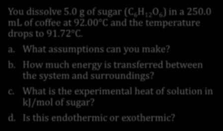 Example 2: Heat of Solution You dissolve 5.0 g of sugar (C 6 H 12 O 6 ) in a 250.0 ml of coffee at 92.00 C and the temperature drops to 91.72 C. a. What assumptions can you make?