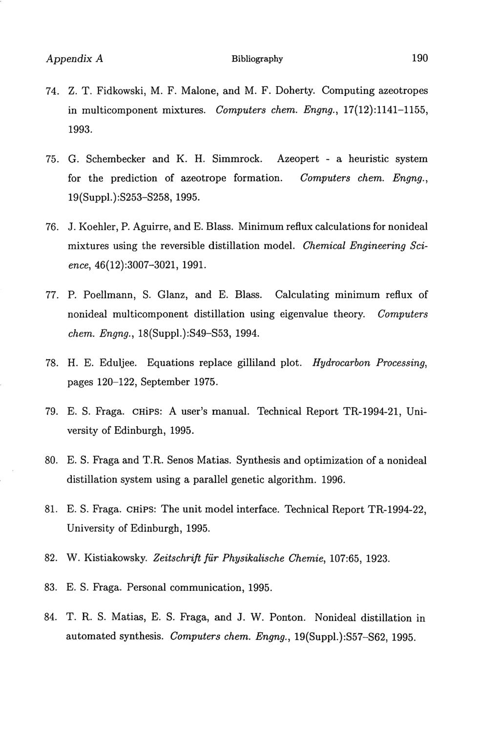 Appendix A Bibliography 190 Z. T. Fidkowski, M. F. Malone, and M. F. Doherty. Computing azeotropes in multicomponent mixtures. Computers chem. Engng., 17(12):1141-1155, 1993. G. Schembecker and K. H.