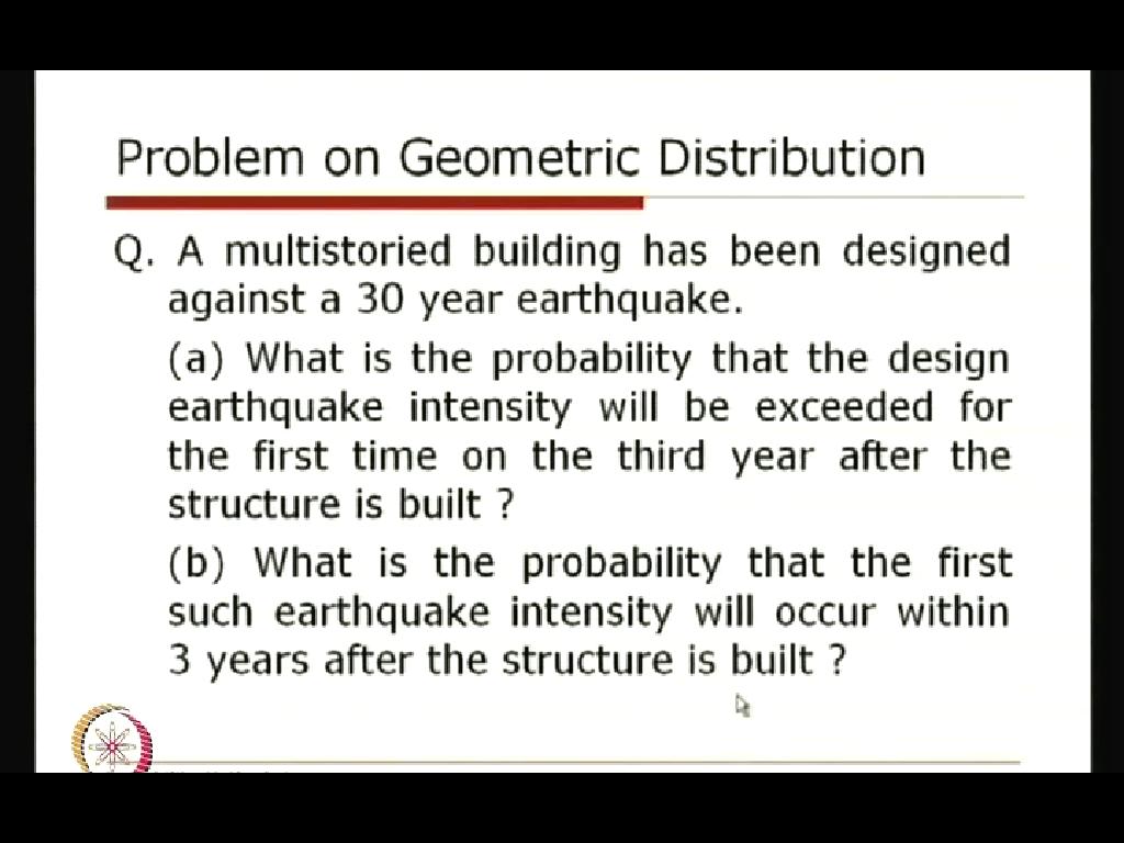 (Refer Slide Time: 25:41) We will take one problem on this geometric distribution that a multistoried building has been designed against a 30 year earthquake, what is the probability that the design