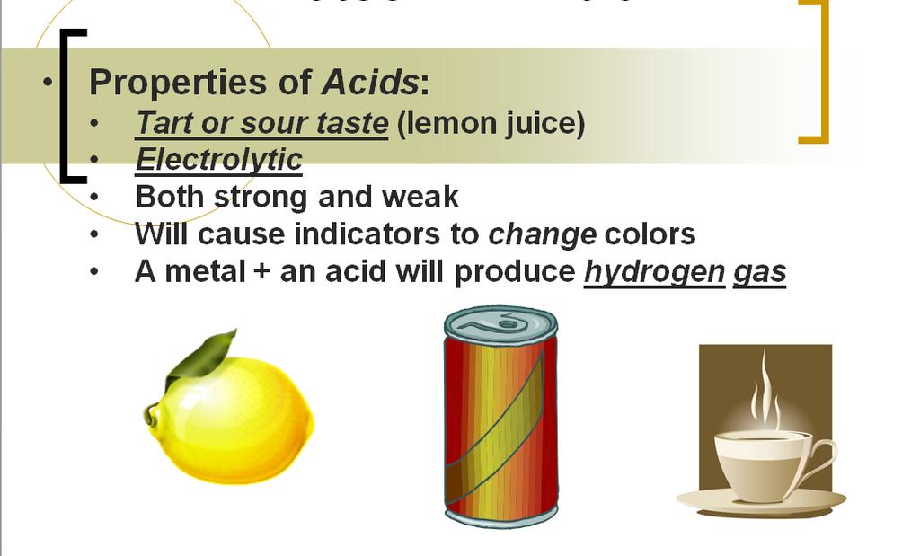 Unit 13 Acids and Bases Notes #1: Intro Properties of Acids: Tart or sour taste (lemon juice) Electrolytic Both strong and weak Will cause indicators to change