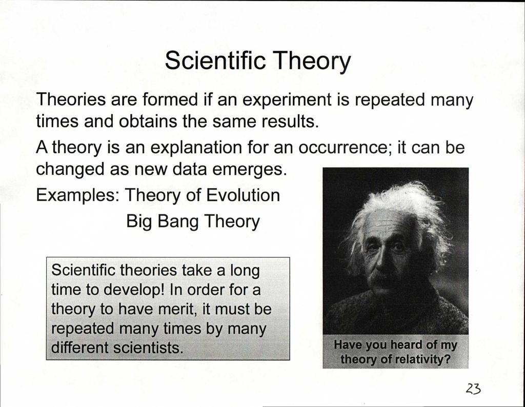 Scientific Theory Theories are formed if an experiment is repeated many times and obtains the same results. A theory is an explanation for an occurrence; it can be changed as new data emerges.