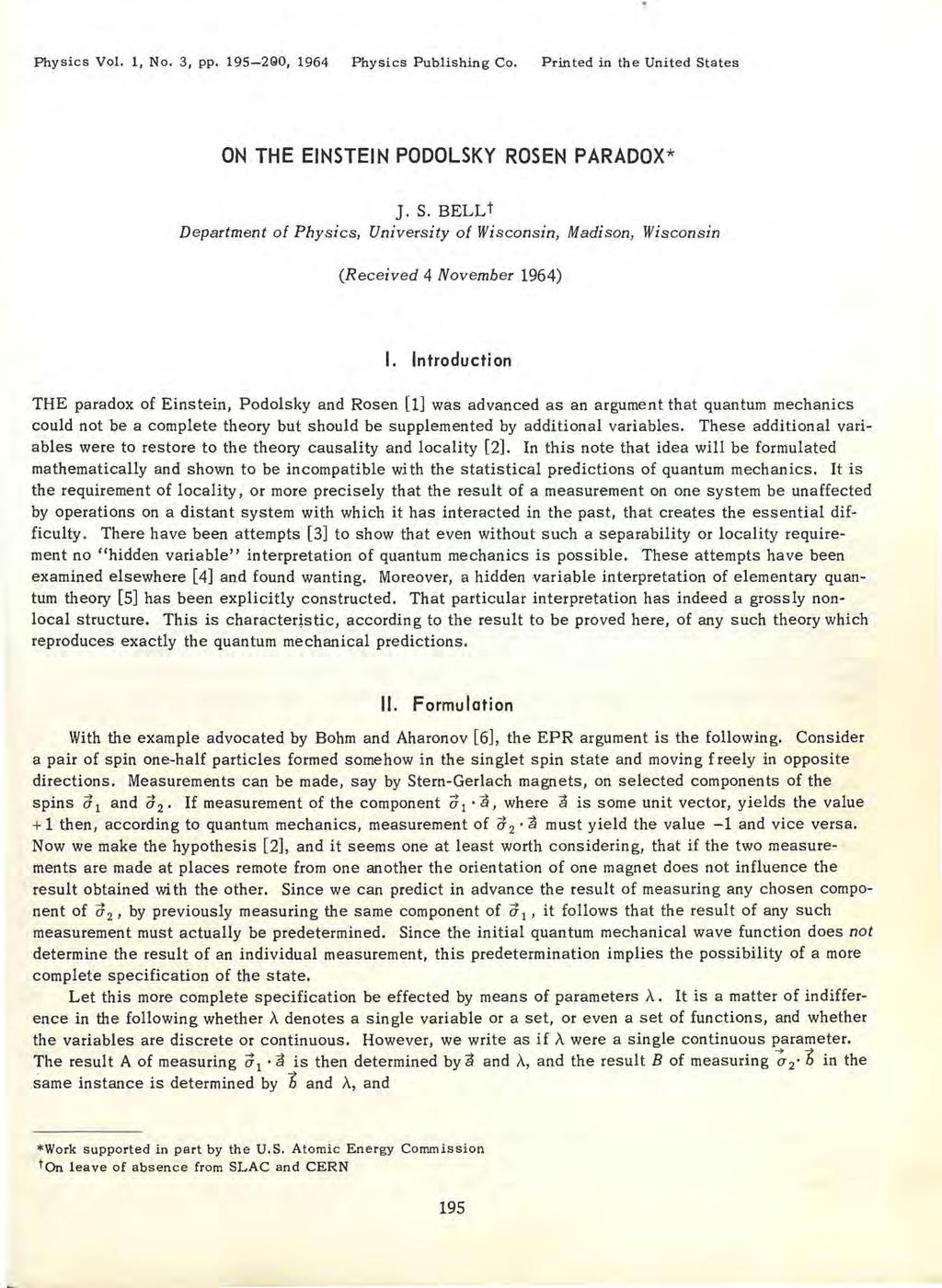 Physics Vol. 1, No. 3, pp. 195-290, 1964 Physics Publishing Co. Printed in the United States ON THE EINSTEIN PODOLSKY ROSEN PARADOX* ]. S. BELLt Department of Physics, University of Wisconsin, Madison, Wisconsin (Received 4 November 1964) I.