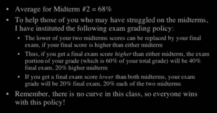 Exam Grades Average for Midterm #2 = 68% To help those of you who may have struggled on the midterms, I have instituted the following exam grading policy: The lower of your two midterms scores can be