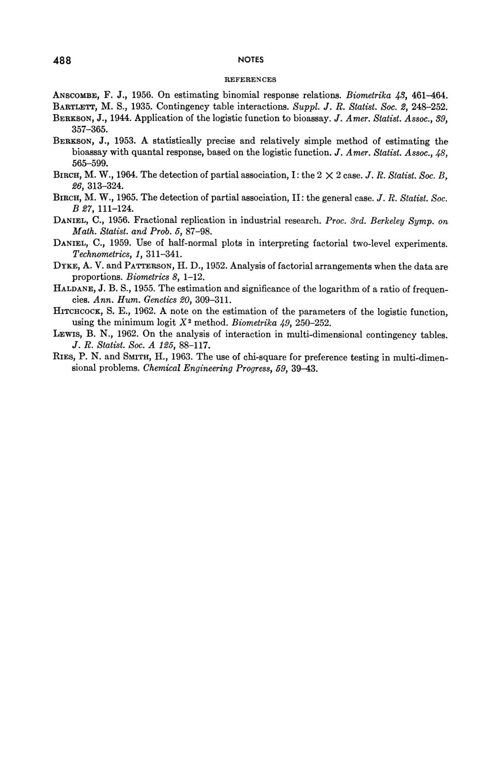 488 NOTES REFERENCES ANSCOMBE, F. J., 1956. On estimating binomial response relations. Bio BARTLETT, M. S., 1935. Contingency table interactions. Suppl. J. R. S BERKSON, J., 1944.