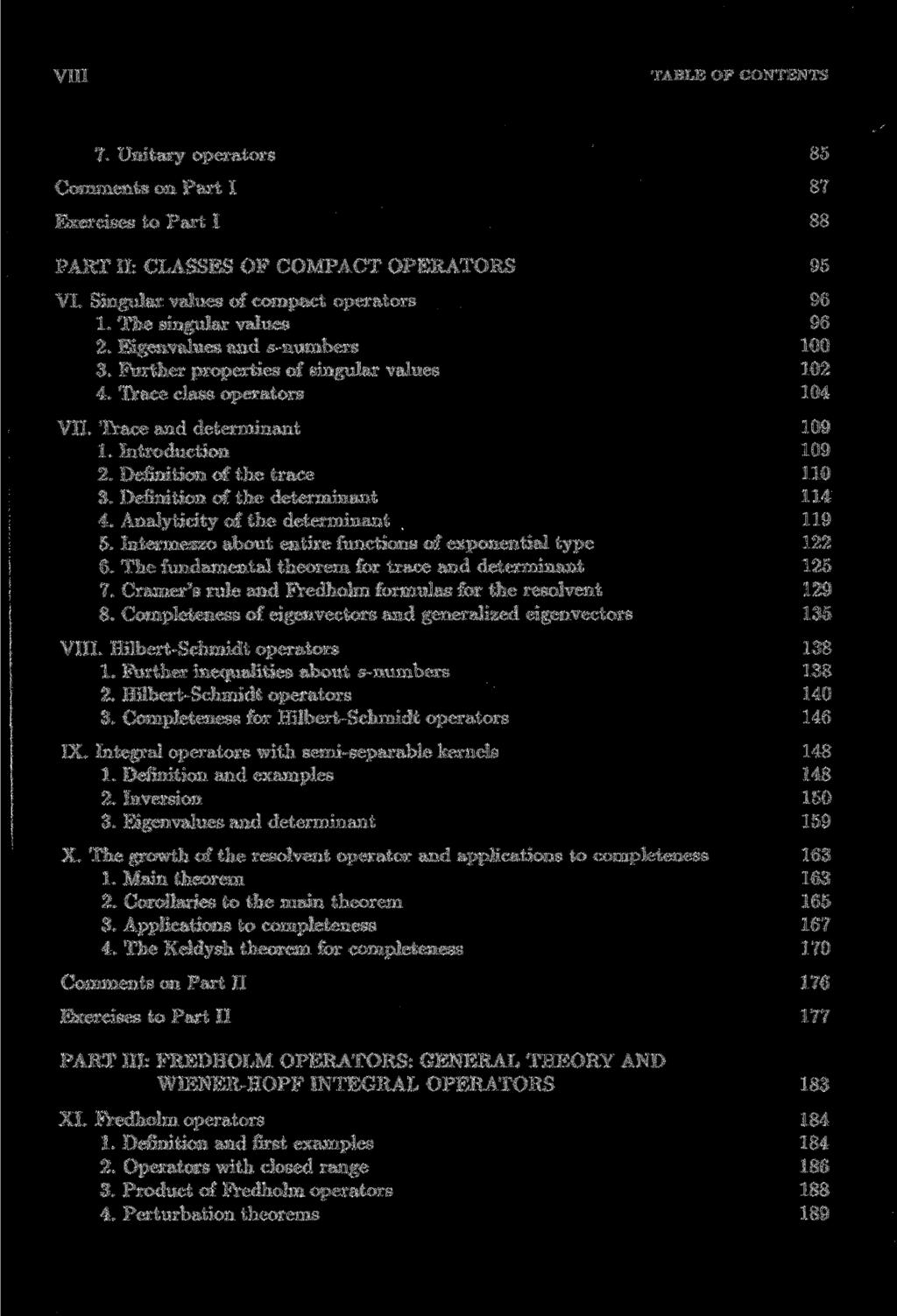 VIII TABLE OF CONTENTS 7. Unitary Operators 85 Comments on Part I 87 Exercises to Part I 88 PART II: CLASSES OF COMPACT OPERATORS 95 VI. Singular values of compact Operators 96 1.