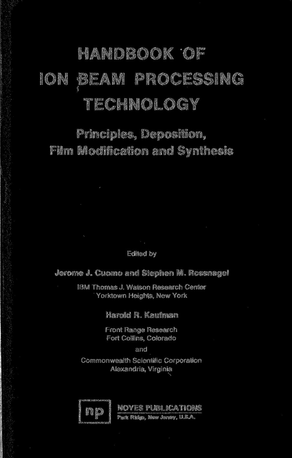 HANDBOOK OF ION BEAM PROCESSING TECHNOLOGY Principles, Deposition, Film Modification and Synthesis Edited by Jerome J. Cuomo and Stephen M. Rossnagel IBM Thomas J.