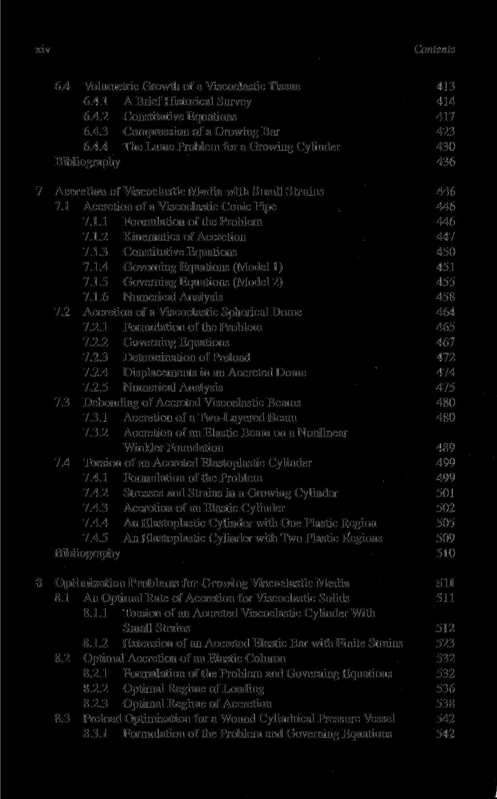 Contents 6.4 Volumetrie Growth of a Viscoelastic Tissue 413 6.4.1 A Brief Historical Survey 414 6.4.2 Constitutive Equations 417 6.4.3 Compression of a Growing Bar 423 6.4.4 The Lame Problem for a Growing Cylinder 430 Bibliography 436 Accretion of Viscoelastic Media with Small Strains 446 7.
