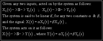 Linearity: Now we come to one of the most important and revealing properties systems may have - Linearity. Basically, the principle of linearity is equivalent to the principle of superposition, i.e. a system can be said to be linear if, for any two input signals, their linear combination yields as output the same linear combination of the corresponding output signals.