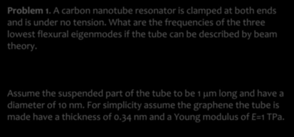 Problem 1. A carbon nanotube resonator is clamped at both ends and is under no tension. What are the frequencies of the three lowest flexural eigenmodes if the tube can be described by beam theory.