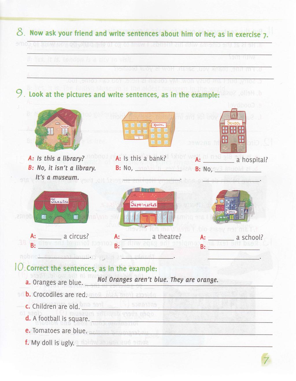 E Now ask your friend and write sentences about him or her, as in exercise 7. I Look at the pictures and write sentences, as in the example: ls this a library? No, it, isn't a library. It's a museum.