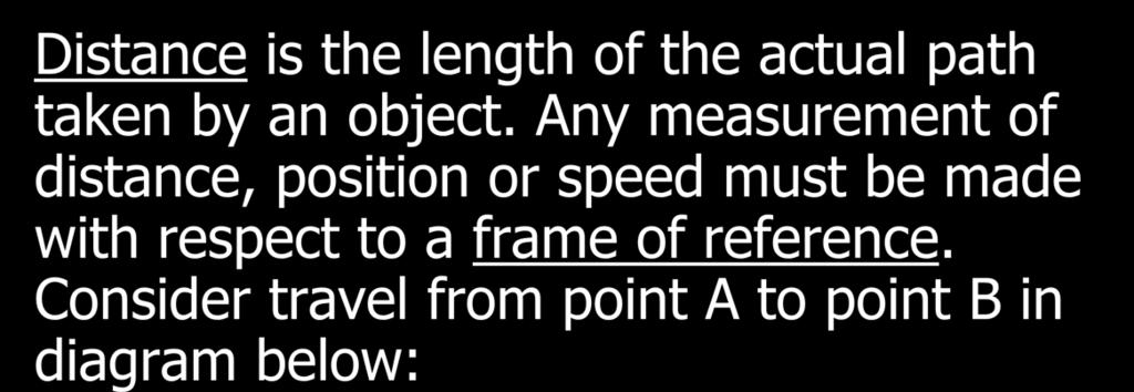 Distance and Displacement Distance is the length of the actual path taken by an object. Any measurement of distance, position or speed must be made with respect to a frame of reference.