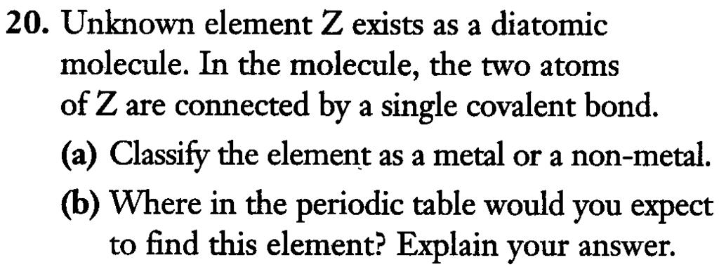 16. Copy the following table into your notebook and complete it. 20. Unknown element Z exists as a diatomic molecule. In the molecule, the two atoms of Z are connected by a single covalent bond.