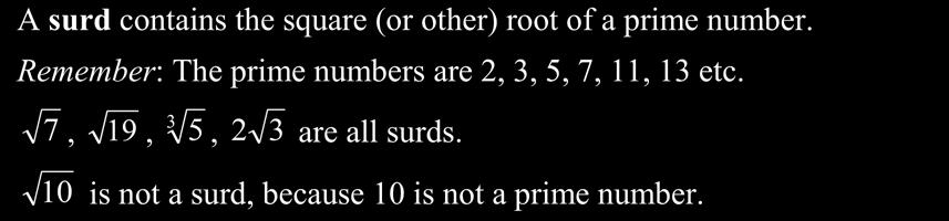 Worksheet A0: Surds A surd contains the square (or other) root of a prime number. Remember: The prime numbers are 2, 3, 5, 7,, 3 etc.,,, are all surds. is not a surd, because 0 is not a prime number.