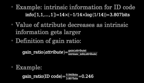 gain by taking the intrinsic information of a split into account Intrinsic information: entropy of distribution of instances into branches (i.e. how much info do we need to tell which branch an instance belongs to) 19 20 Computing the gain ratio Gain ratios for weather data Outlook Gain: 0.