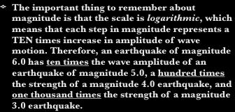 The Richter Scale The important thing to remember about magnitude is that the scale is logarithmic, which means that each step in magnitude represents a TEN times increase in amplitude of wave motion.