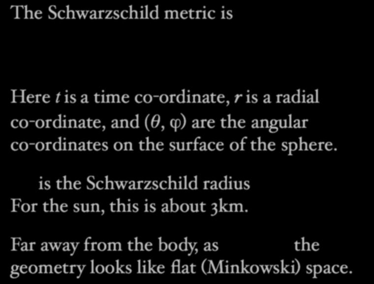 The Schwarzschild metric is ds 2 = c 2 (1 r S r )dt2 + (1 dr2 r Sr ) + r2 d 2 +sin 2 d 2 Here t is a time co-ordinate, r is a radial co-ordinate, and (θ, ϕ) are the angular co-ordinates