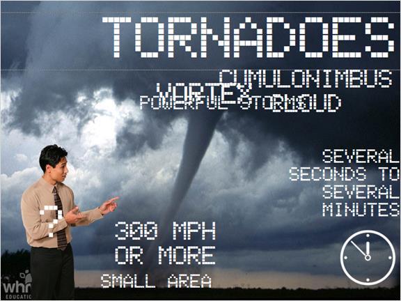 Tornadoes are unique in that they are extremely powerful storms that take place in a very small area. Some of the highest winds on Earth, 300 mph or higher, are found in swirling tornado clouds.
