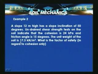 Another example is a slope 12 meter high has a slope inclination of 50 degrees, un drained shear strength test on soil indicate that cohesion is 24 kilo pascals and friction angle is 15 degrees.