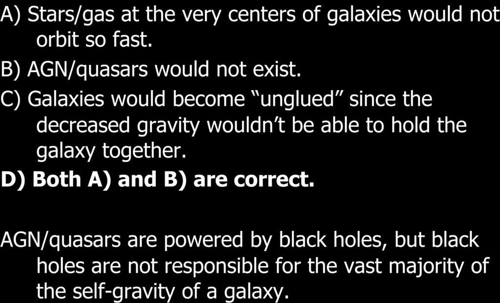 If supermassive black holes did not exist, which of the following would be true? A) Stars/gas at the very centers of galaxies would not orbit so fast. B) AGN/quasars would not exist.