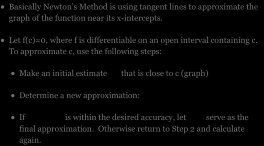 NEWTON S METHOD Basically Newton s Method is using tangent lines to approximate the graph of the function near its x-intercepts. Let f(c)=0, where f is differentiable on an open interval containing c.