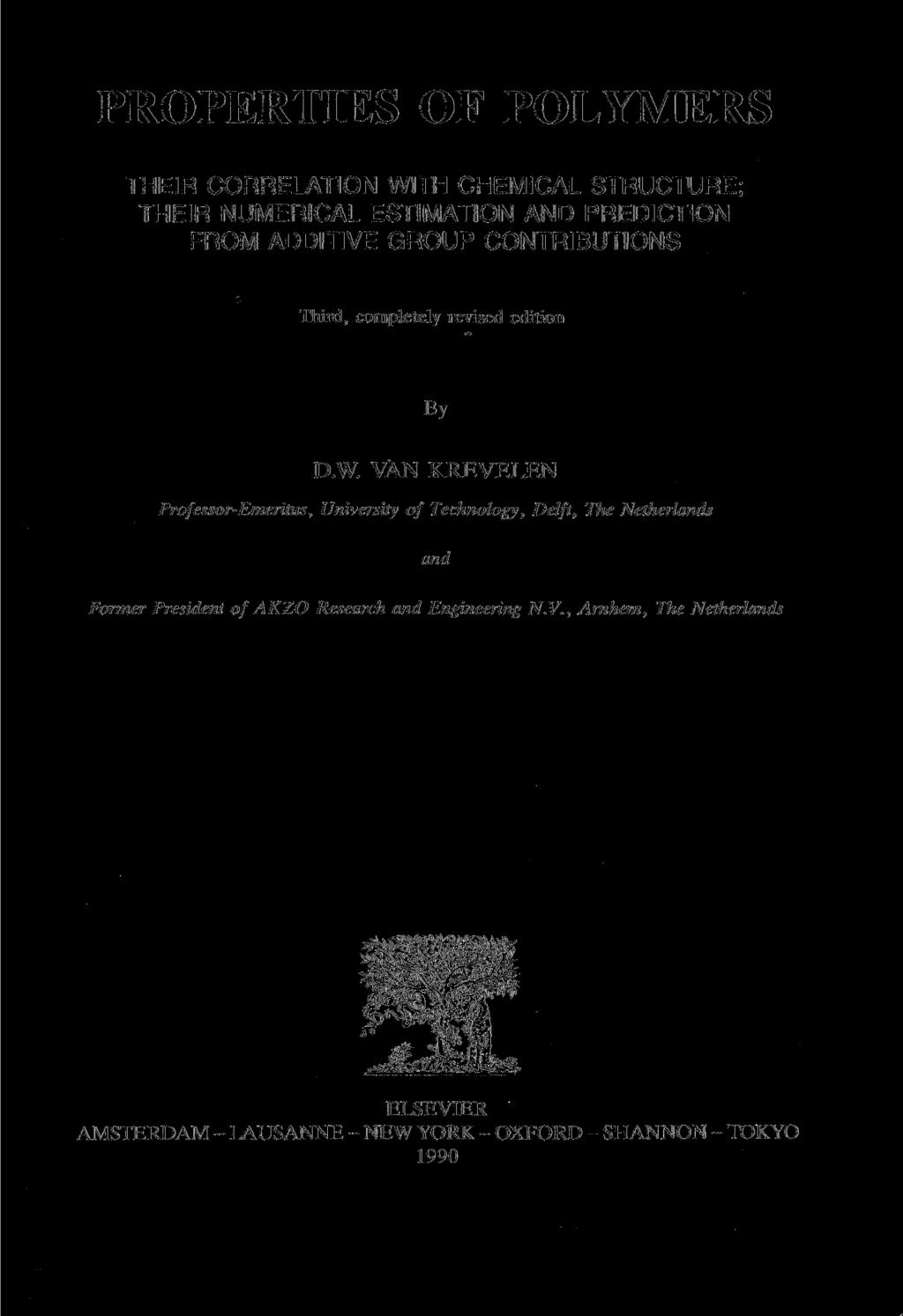 PROPERTIES OF POLYMERS THEIR CORRELATION WITH CHEMICAL STRUCTURE; THEIR NUMERICAL ESTIMATION AND PREDICTION FROM ADDITIVE GROUP CONTRIBUTIONS Third, completely revised edition By D.W. VÄN KREVELEN Professor-Emeritus, University of Technology, Delft, The Netherlands and Former President of AKZO Research and Engineering N.