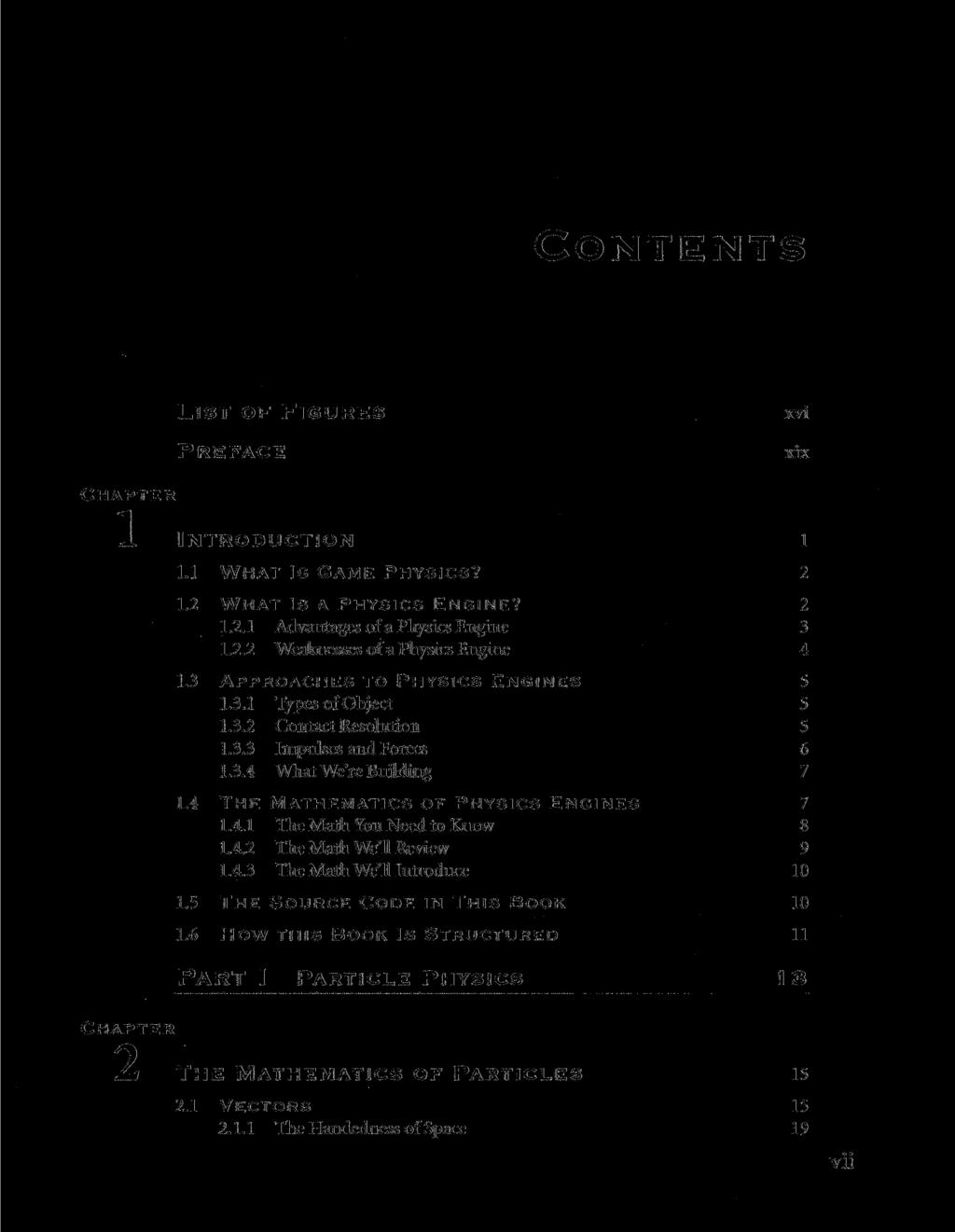 CONTENTS LIST OF FIGURES PREFACE xvi xix A INTRODUCTION I 1.1 WHAT IS GAME PHYSICS? 2 1.2 WHAT IS A PHYSICS ENGINE? 2 1.2.1 Advantages of a Physics Engine 3 1.2.2 Weaknesses of a Physics Engine 4 1.