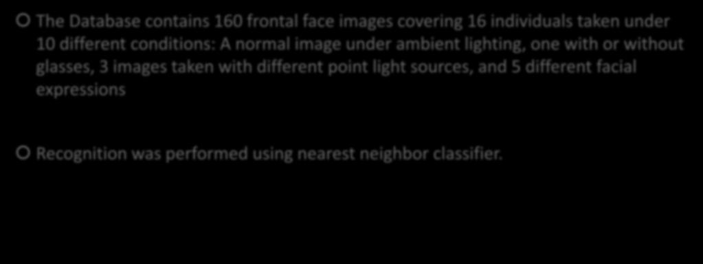 Variation in Facial Expression, Eyewear and lighting experiment The Database contains 160 frontal face images covering 16 individuals taken under 10 different conditions A normal image under