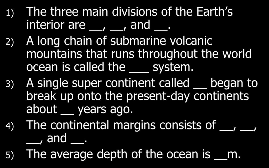 Comprehension Check 1) The three main divisions of the Earth s interior are,, and. 2) A long chain of submarine volcanic mountains that runs throughout the world ocean is called the system.