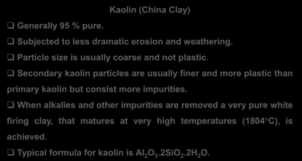PRIMARY CLAYS Kaolin (China Clay) Generally 95 % pure. Subjected to less dramatic erosion and weathering. Particle size is usually coarse and not plastic.