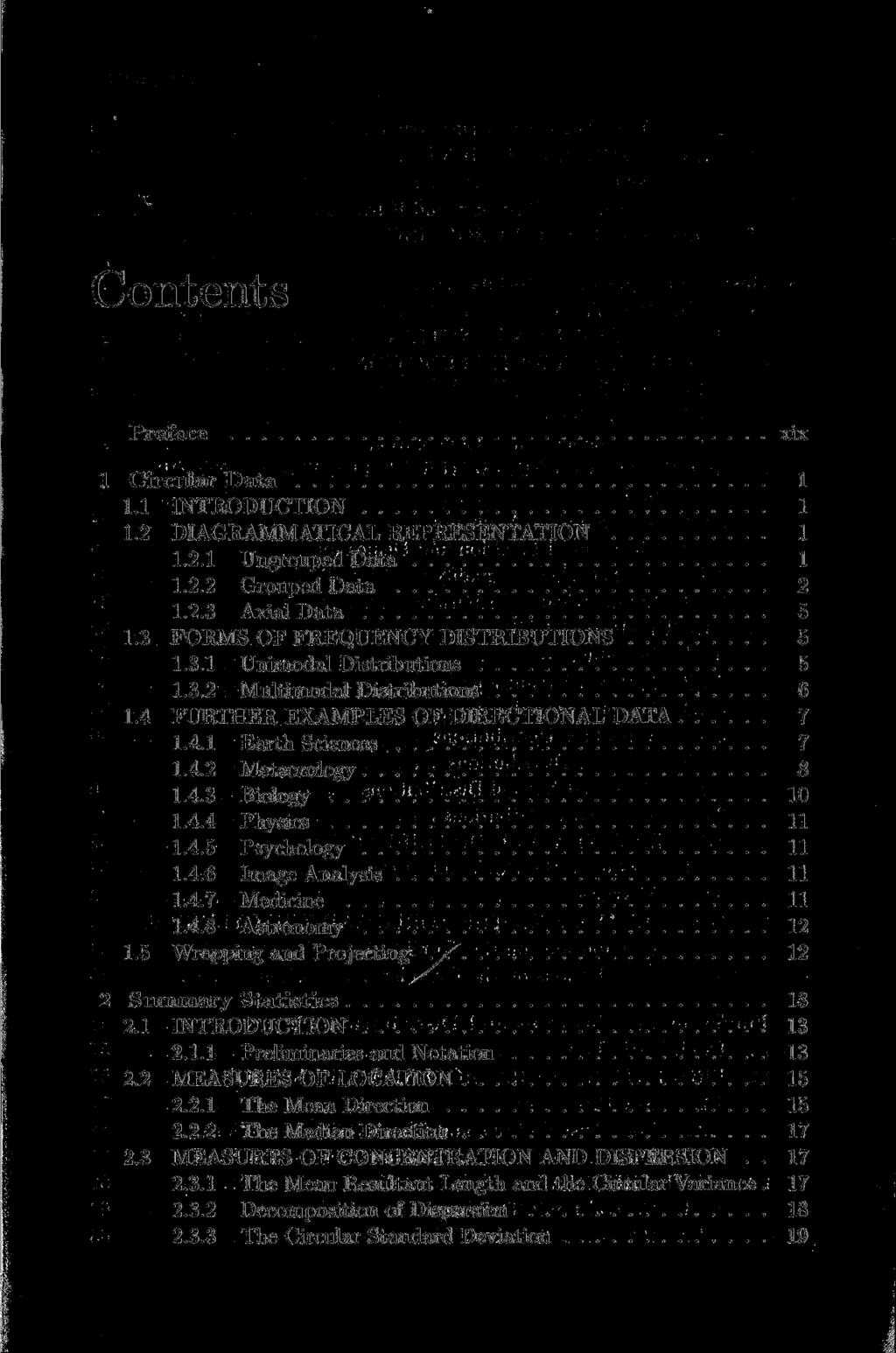 Contents Preface xix 1 Circular Data 1 1.1 INTRODUCTION 1 1.2 DIAGRAMMATICAL REPRESENTATION 1 1.2.1 Ungrouped Data 1 1.2.2 Grouped Data 2 1.2.3 Axial Data 5 1.3 FORMS OF FREQUENCY DISTRIBUTIONS 5 1.3.1 Unimodal Distributions 5 1.